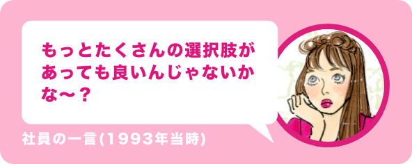 もっとたくさんの選択肢があっても良いんじゃないのかな〜?社員の一言(1993年当時)