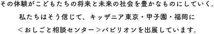 その体験がこどもたちの将来と未来の社会を豊かなものにしていく。私たちはそう信じて、キッザニア東京・甲子園に〈おしごと相談センター〉パビリオンを出展しています。