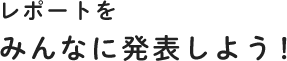 レポートをみんなに発表しよう！